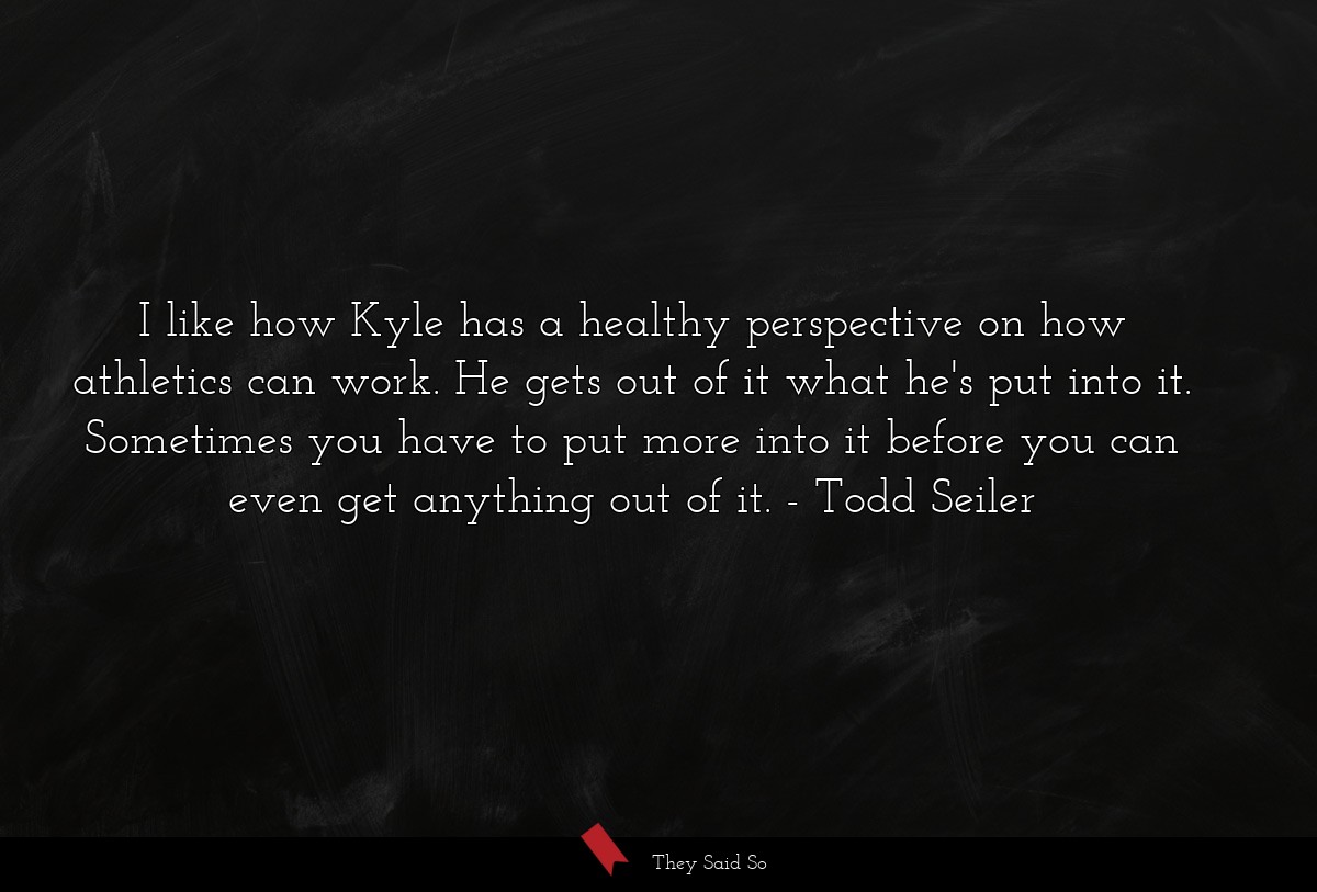 I like how Kyle has a healthy perspective on how athletics can work. He gets out of it what he's put into it. Sometimes you have to put more into it before you can even get anything out of it.