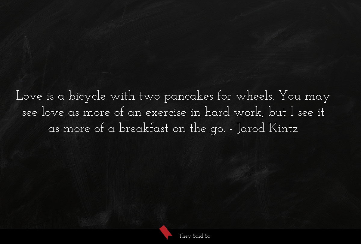 Love is a bicycle with two pancakes for wheels. You may see love as more of an exercise in hard work, but I see it as more of a breakfast on the go.