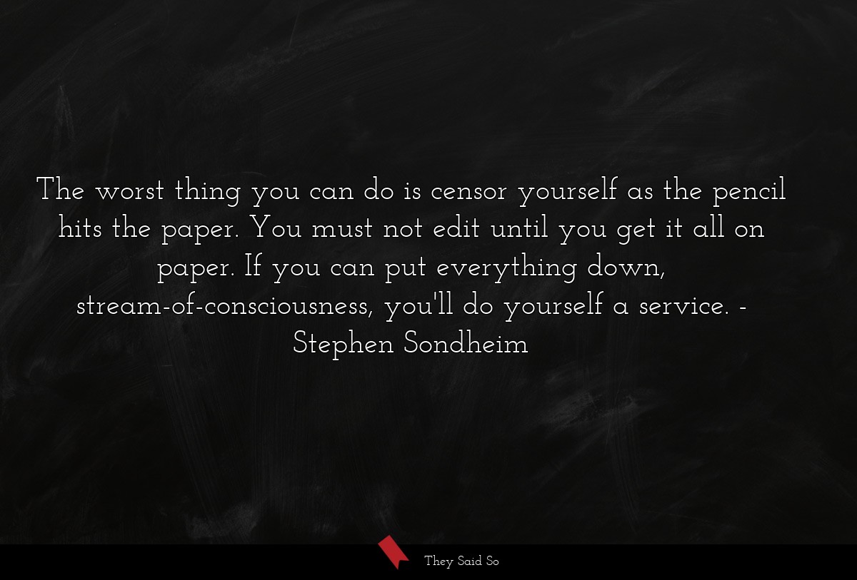 The worst thing you can do is censor yourself as the pencil hits the paper. You must not edit until you get it all on paper. If you can put everything down, stream-of-consciousness, you'll do yourself a service.