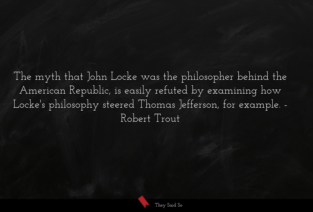 The myth that John Locke was the philosopher behind the American Republic, is easily refuted by examining how Locke's philosophy steered Thomas Jefferson, for example.
