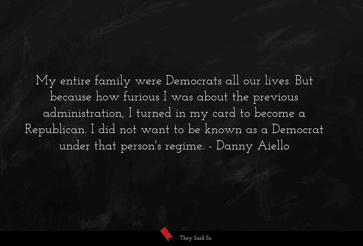 My entire family were Democrats all our lives. But because how furious I was about the previous administration, I turned in my card to become a Republican. I did not want to be known as a Democrat under that person's regime.