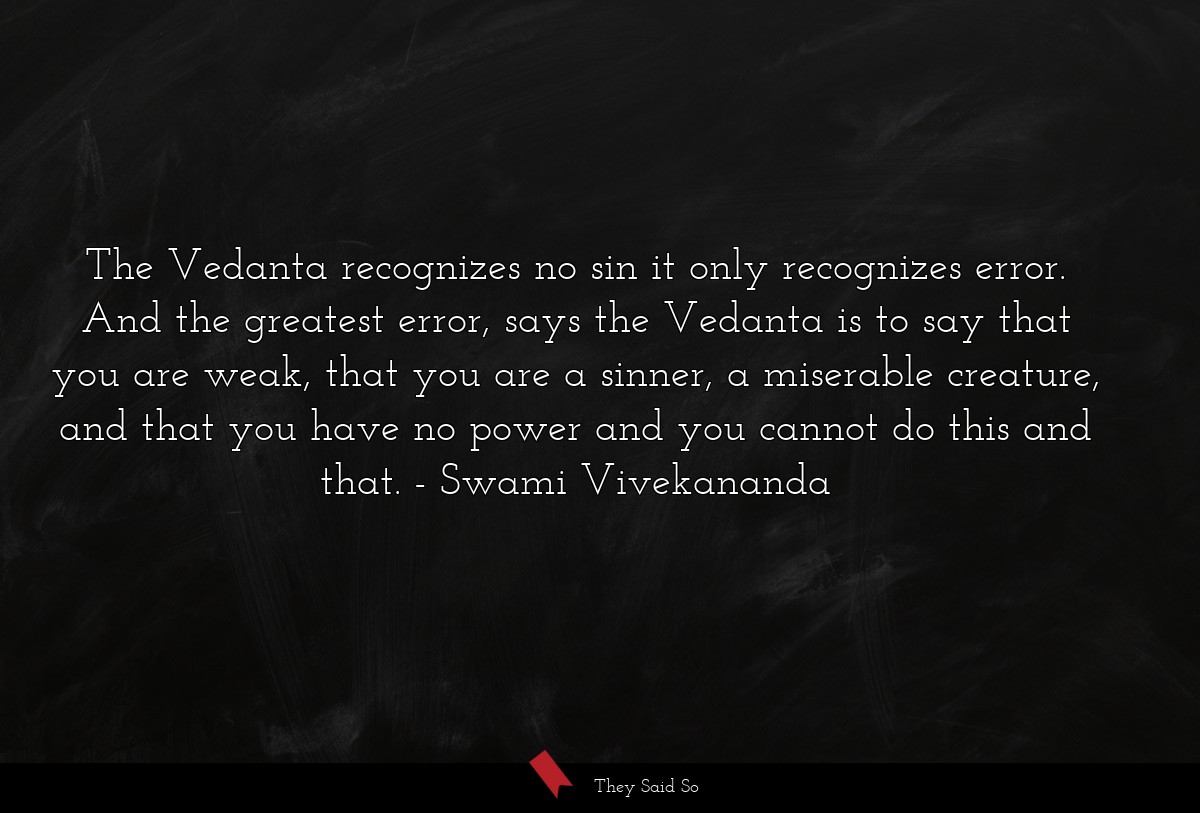 The Vedanta recognizes no sin it only recognizes error. And the greatest error, says the Vedanta is to say that you are weak, that you are a sinner, a miserable creature, and that you have no power and you cannot do this and that.