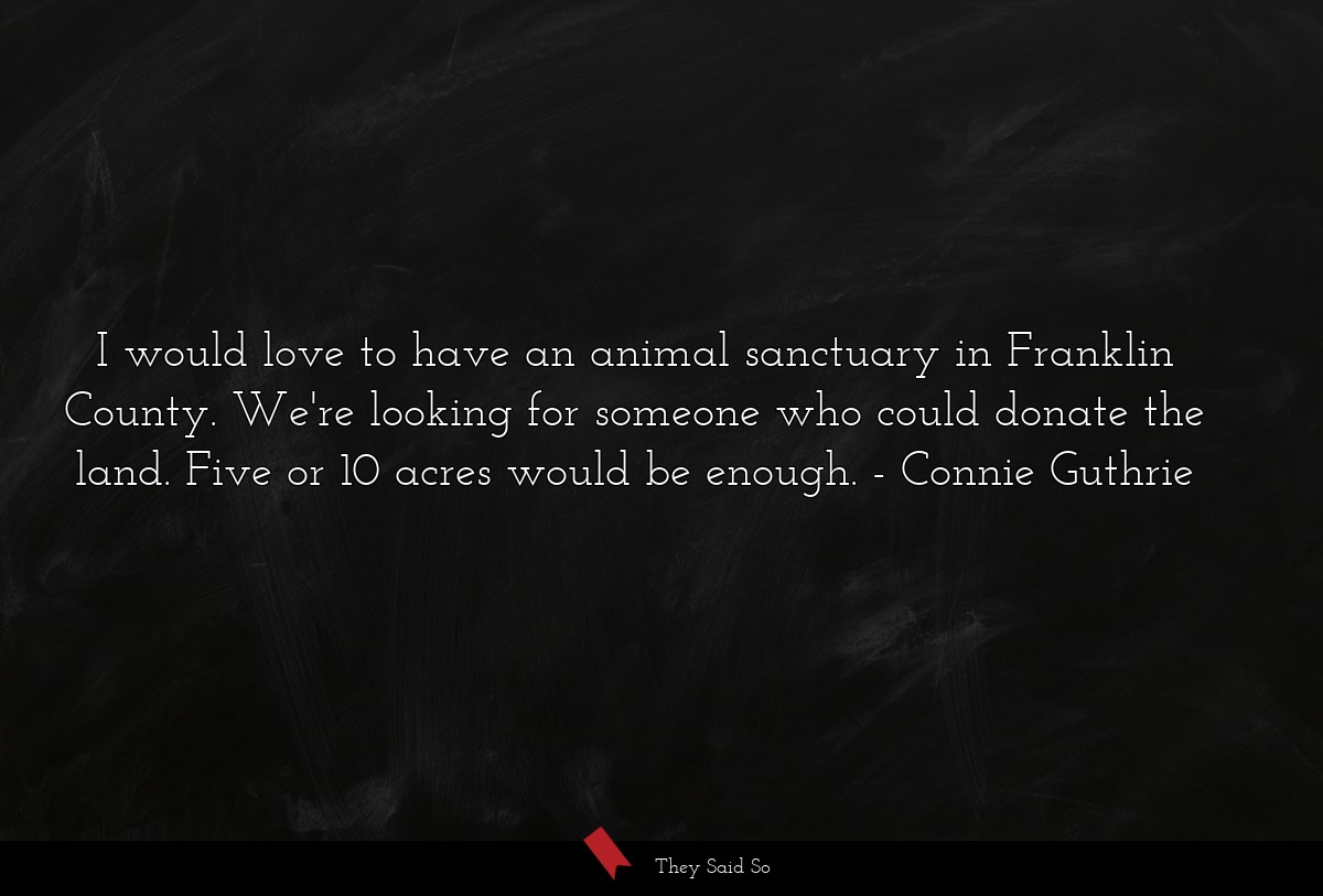 I would love to have an animal sanctuary in Franklin County. We're looking for someone who could donate the land. Five or 10 acres would be enough.