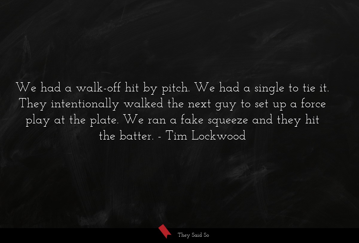 We had a walk-off hit by pitch. We had a single to tie it. They intentionally walked the next guy to set up a force play at the plate. We ran a fake squeeze and they hit the batter.