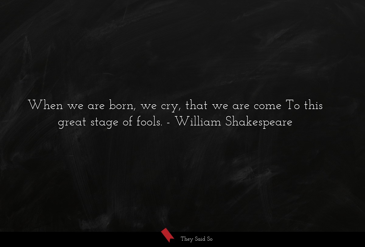 When we are born, we cry, that we are come To this great stage of fools.