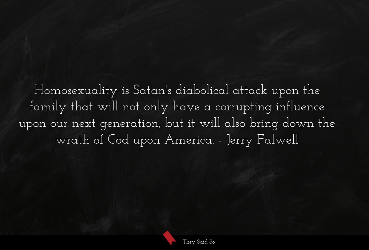 Homosexuality is Satan's diabolical attack upon the family that will not only have a corrupting influence upon our next generation, but it will also bring down the wrath of God upon America.
