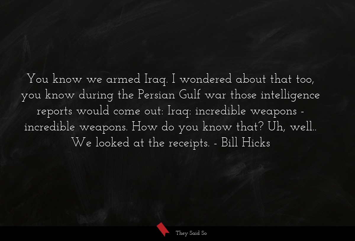 You know we armed Iraq. I wondered about that too, you know during the Persian Gulf war those intelligence reports would come out: Iraq: incredible weapons - incredible weapons. How do you know that? Uh, well.. We looked at the receipts.