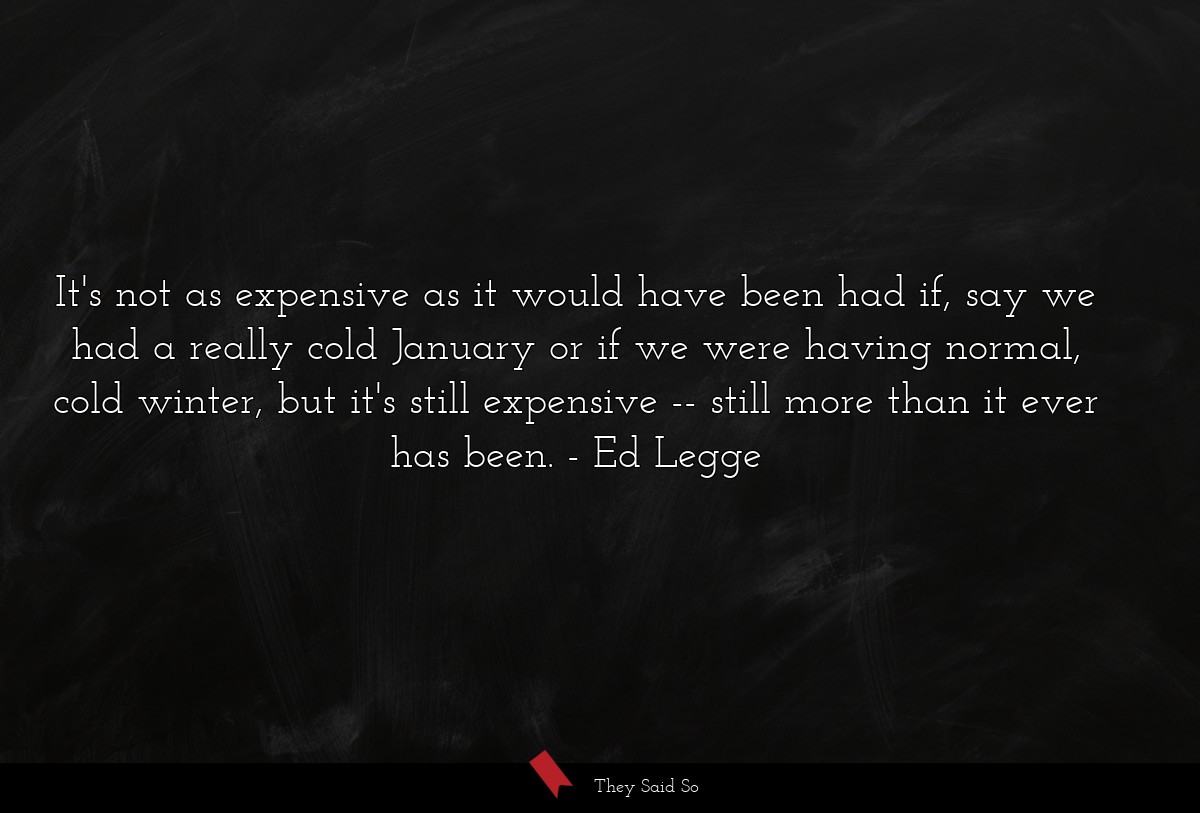 It's not as expensive as it would have been had if, say we had a really cold January or if we were having normal, cold winter, but it's still expensive -- still more than it ever has been.