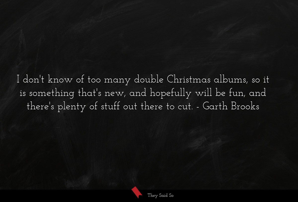 I don't know of too many double Christmas albums, so it is something that's new, and hopefully will be fun, and there's plenty of stuff out there to cut.