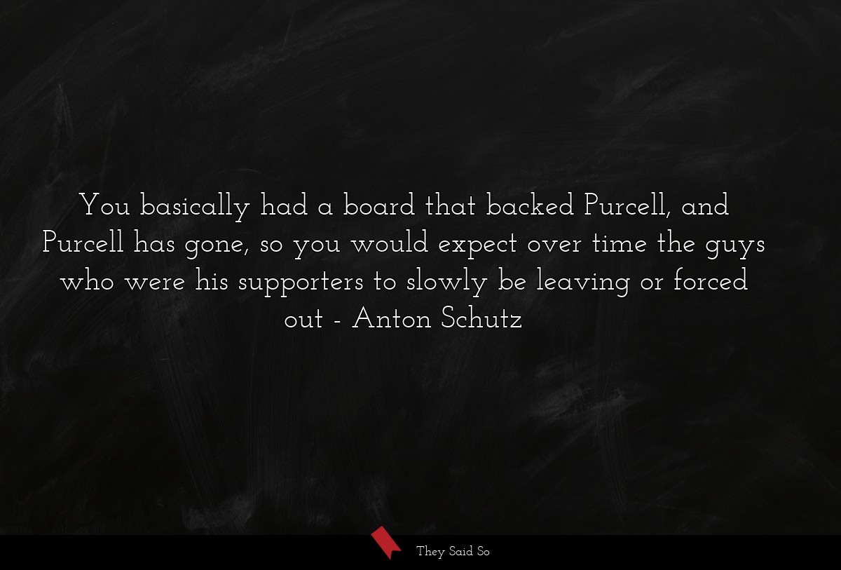 You basically had a board that backed Purcell, and Purcell has gone, so you would expect over time the guys who were his supporters to slowly be leaving or forced out
