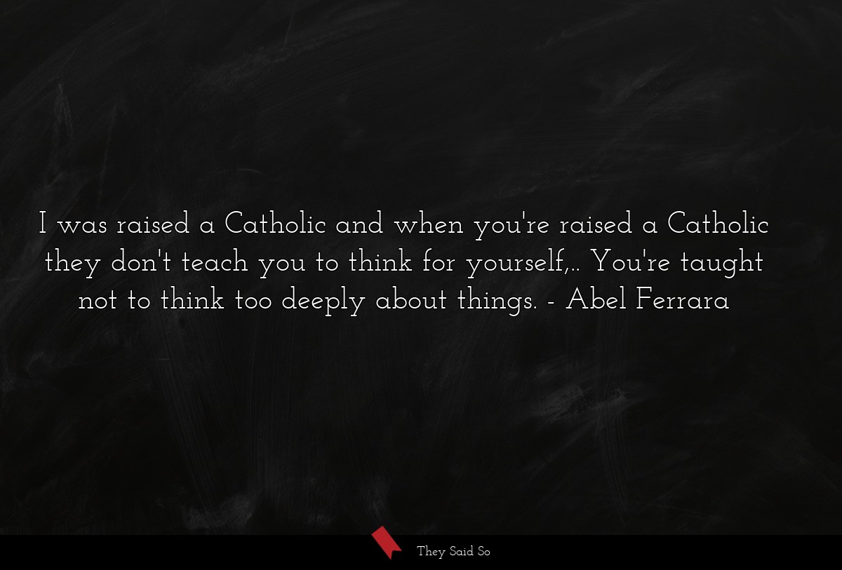 I was raised a Catholic and when you're raised a Catholic they don't teach you to think for yourself,.. You're taught not to think too deeply about things.