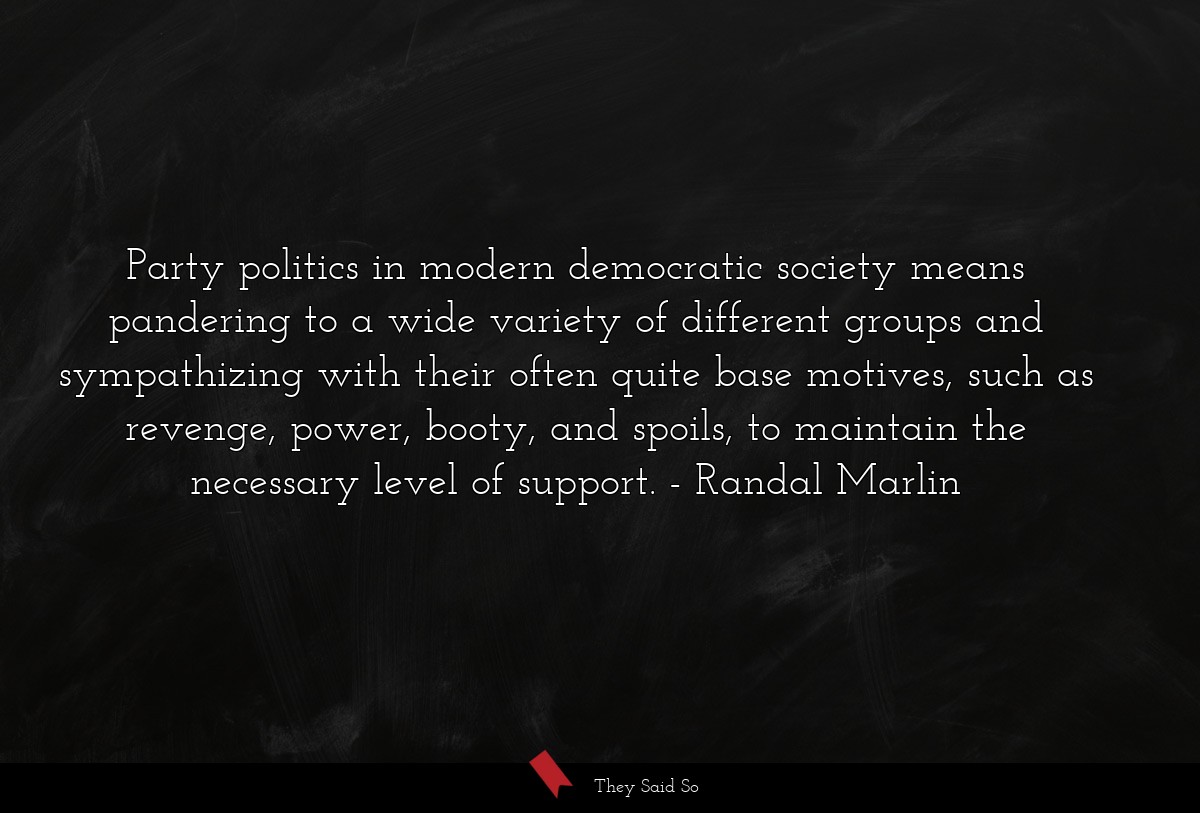 Party politics in modern democratic society means pandering to a wide variety of different groups and sympathizing with their often quite base motives, such as revenge, power, booty, and spoils, to maintain the necessary level of support.