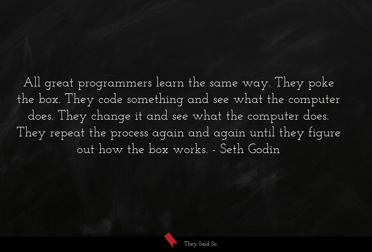 All great programmers learn the same way. They poke the box. They code something and see what the computer does. They change it and see what the computer does. They repeat the process again and again until they figure out how the box works.