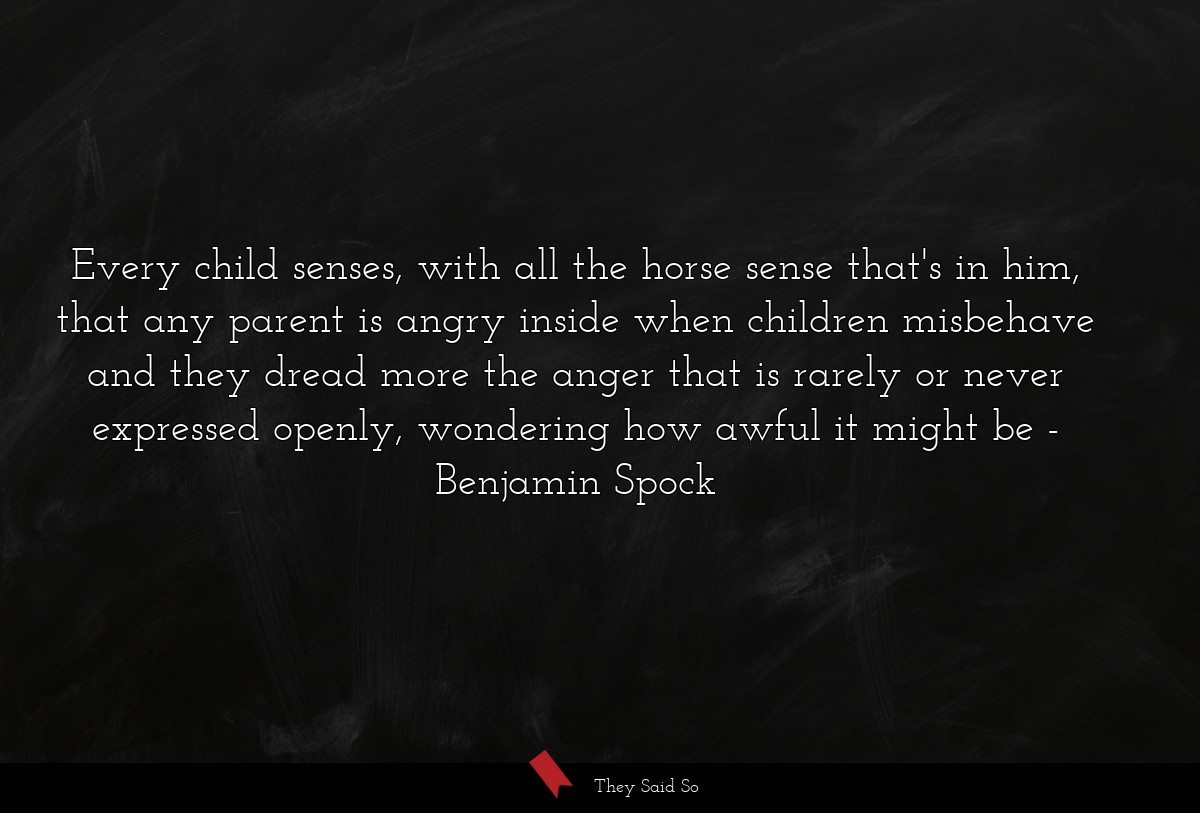 Every child senses, with all the horse sense that's in him, that any parent is angry inside when children misbehave and they dread more the anger that is rarely or never expressed openly, wondering how awful it might be