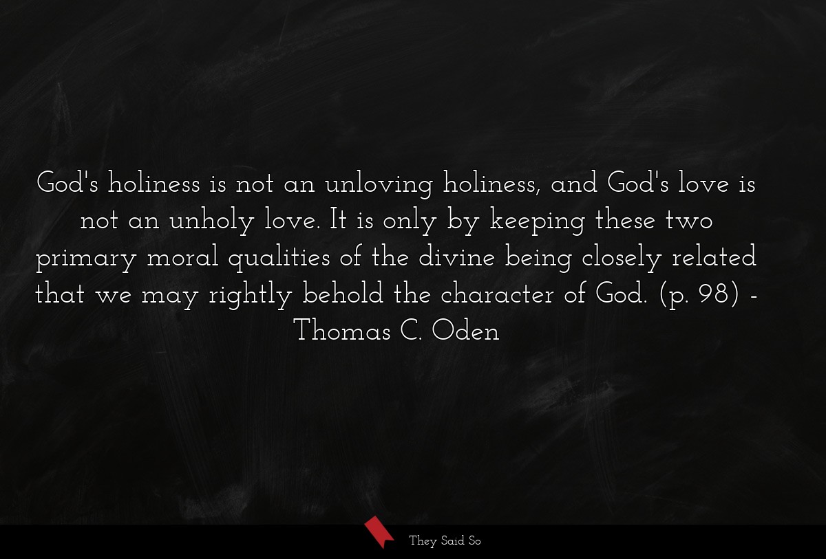 God's holiness is not an unloving holiness, and God's love is not an unholy love. It is only by keeping these two primary moral qualities of the divine being closely related that we may rightly behold the character of God. (p. 98)
