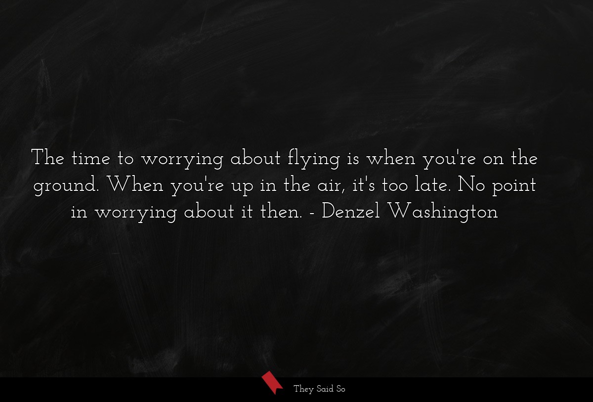 The time to worrying about flying is when you're on the ground. When you're up in the air, it's too late. No point in worrying about it then.