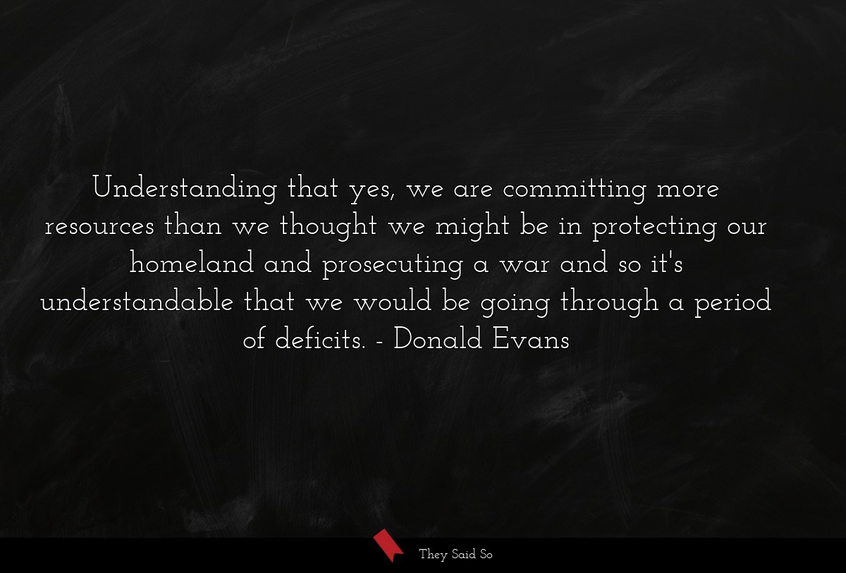Understanding that yes, we are committing more resources than we thought we might be in protecting our homeland and prosecuting a war and so it's understandable that we would be going through a period of deficits.