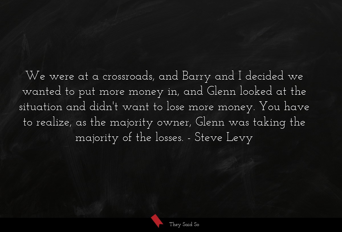 We were at a crossroads, and Barry and I decided we wanted to put more money in, and Glenn looked at the situation and didn't want to lose more money. You have to realize, as the majority owner, Glenn was taking the majority of the losses.