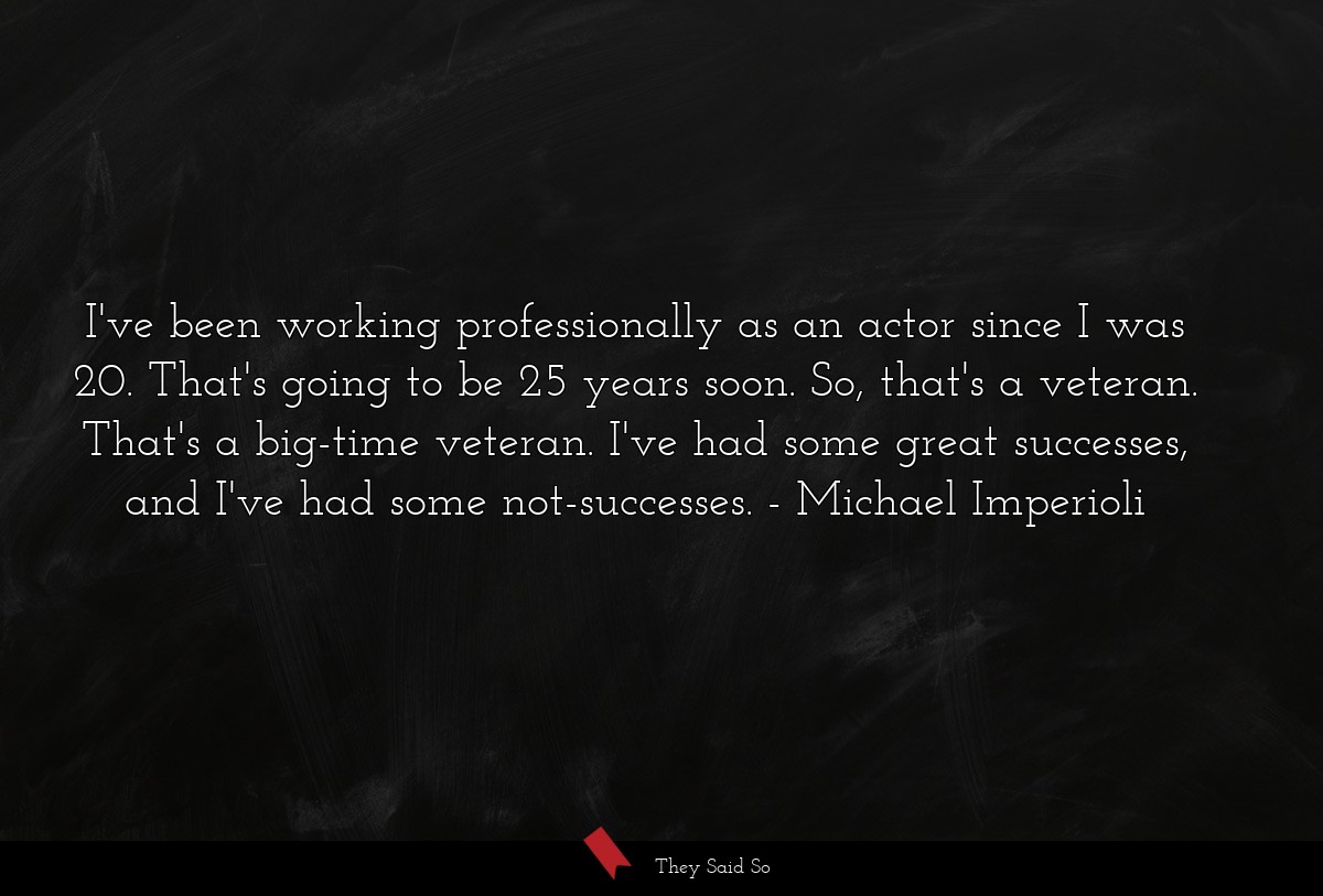 I've been working professionally as an actor since I was 20. That's going to be 25 years soon. So, that's a veteran. That's a big-time veteran. I've had some great successes, and I've had some not-successes.