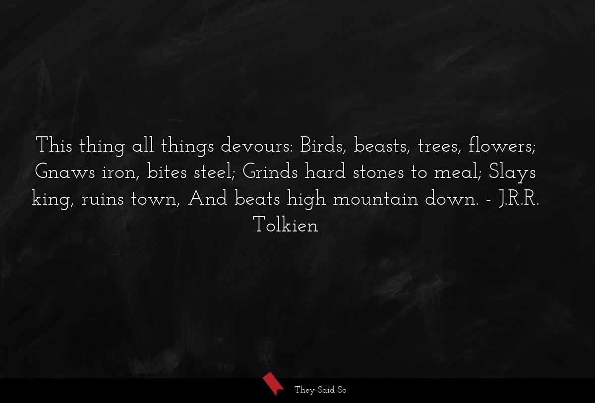 This thing all things devours: Birds, beasts, trees, flowers; Gnaws iron, bites steel; Grinds hard stones to meal; Slays king, ruins town, And beats high mountain down.