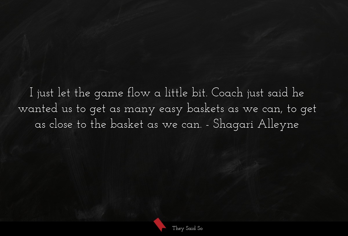 I just let the game flow a little bit. Coach just said he wanted us to get as many easy baskets as we can, to get as close to the basket as we can.