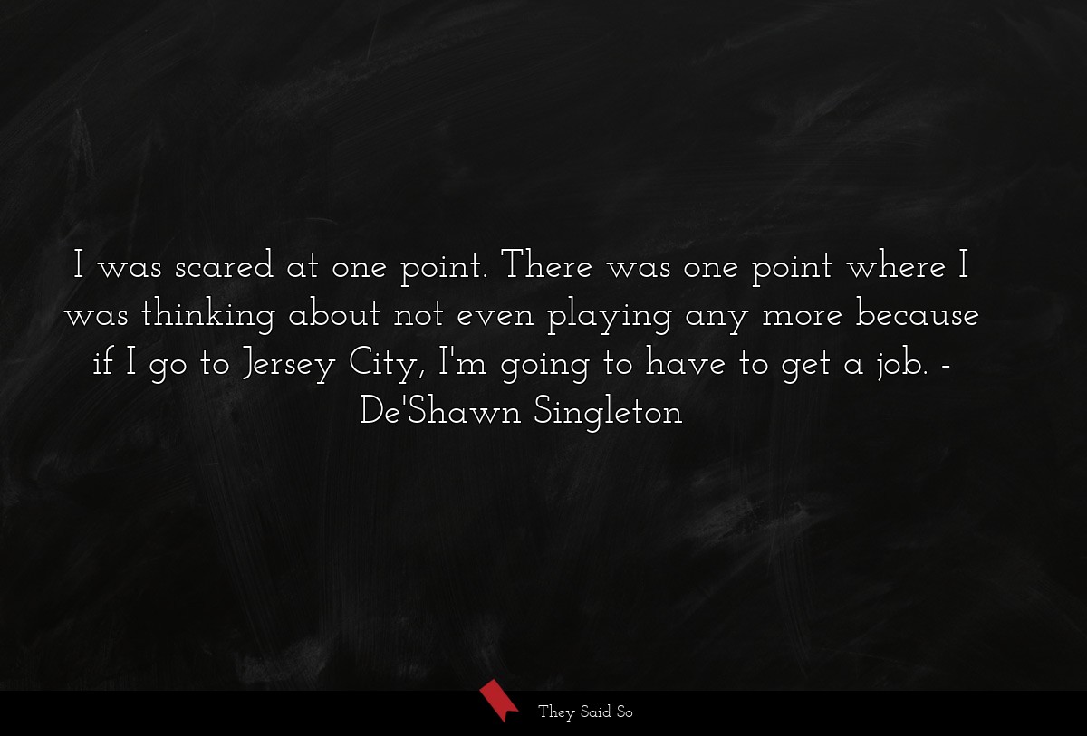 I was scared at one point. There was one point where I was thinking about not even playing any more because if I go to Jersey City, I'm going to have to get a job.