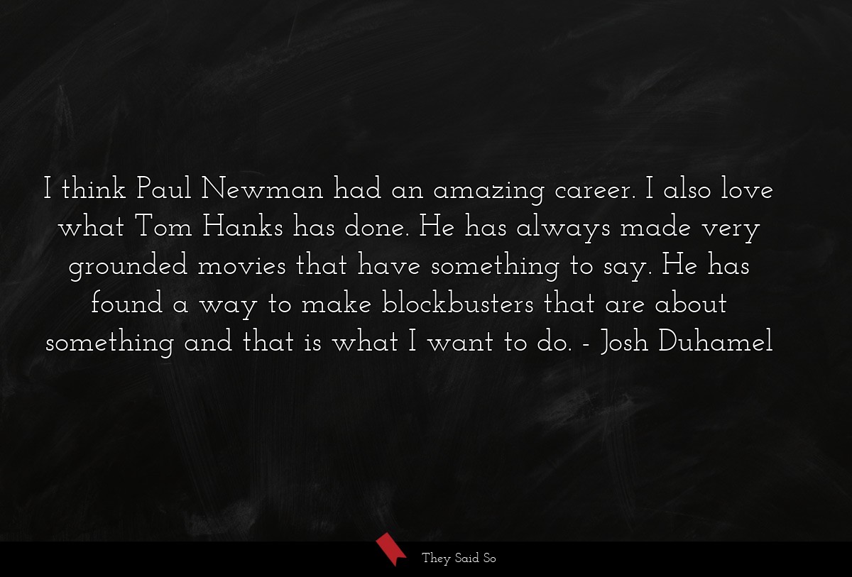 I think Paul Newman had an amazing career. I also love what Tom Hanks has done. He has always made very grounded movies that have something to say. He has found a way to make blockbusters that are about something and that is what I want to do.