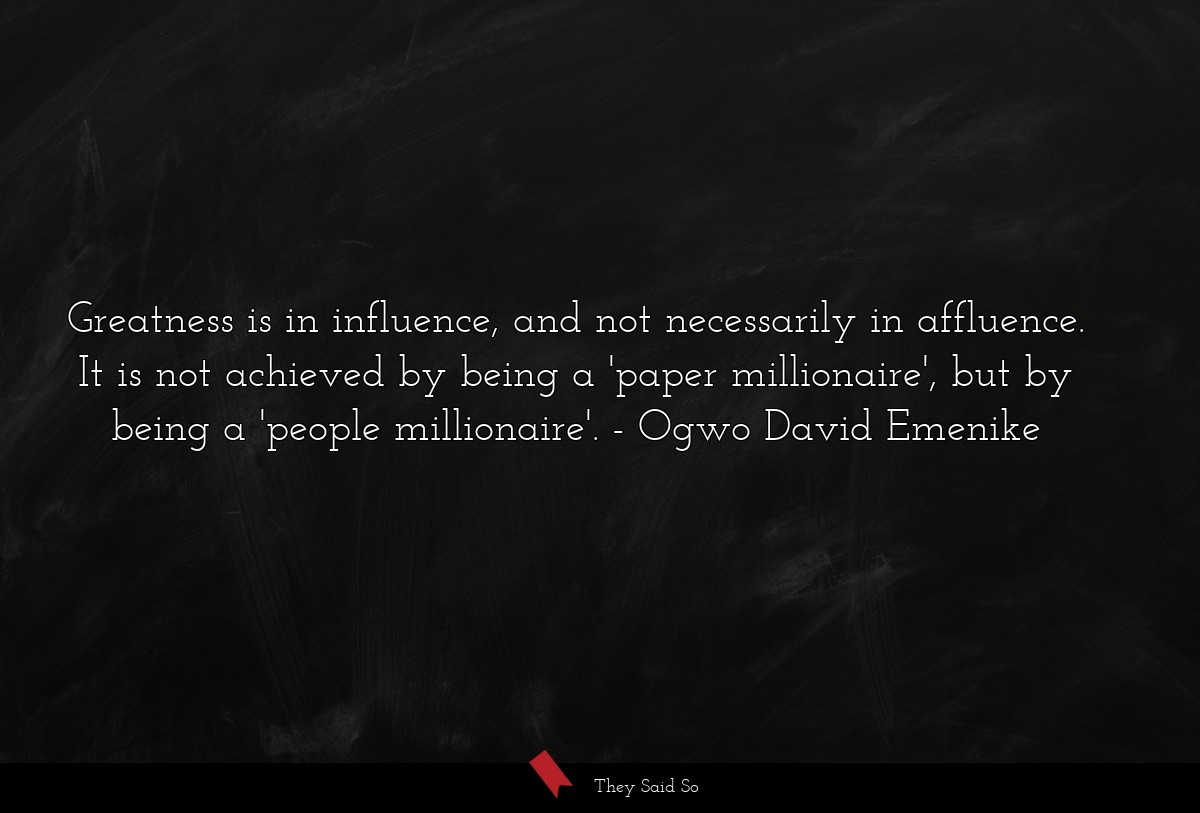 Greatness is in influence, and not necessarily in affluence. It is not achieved by being a 'paper millionaire', but by being a 'people millionaire'.