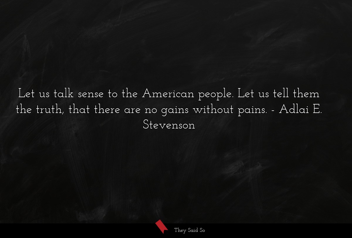 Let us talk sense to the American people. Let us tell them the truth, that there are no gains without pains.