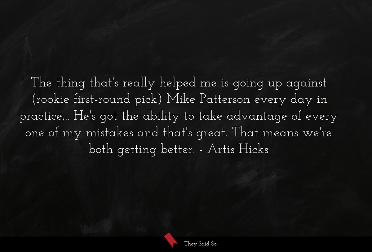 The thing that's really helped me is going up against (rookie first-round pick) Mike Patterson every day in practice,.. He's got the ability to take advantage of every one of my mistakes and that's great. That means we're both getting better.