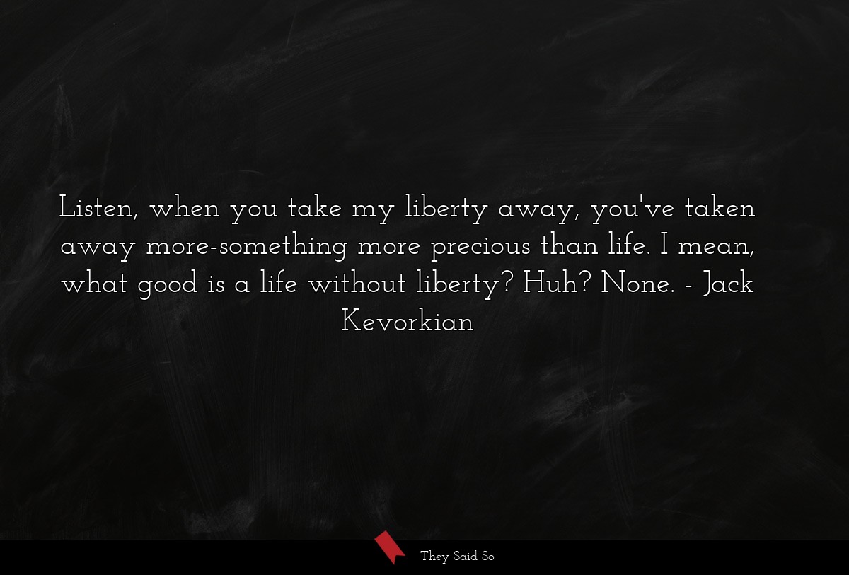 Listen, when you take my liberty away, you've taken away more-something more precious than life. I mean, what good is a life without liberty? Huh? None.