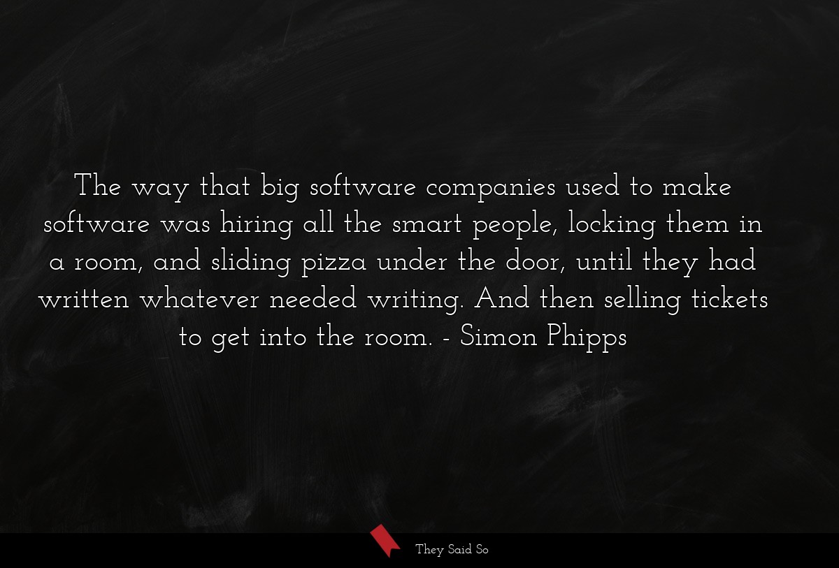 The way that big software companies used to make software was hiring all the smart people, locking them in a room, and sliding pizza under the door, until they had written whatever needed writing. And then selling tickets to get into the room.