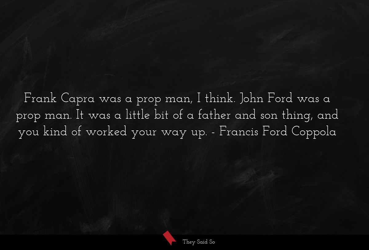 Frank Capra was a prop man, I think. John Ford was a prop man. It was a little bit of a father and son thing, and you kind of worked your way up.