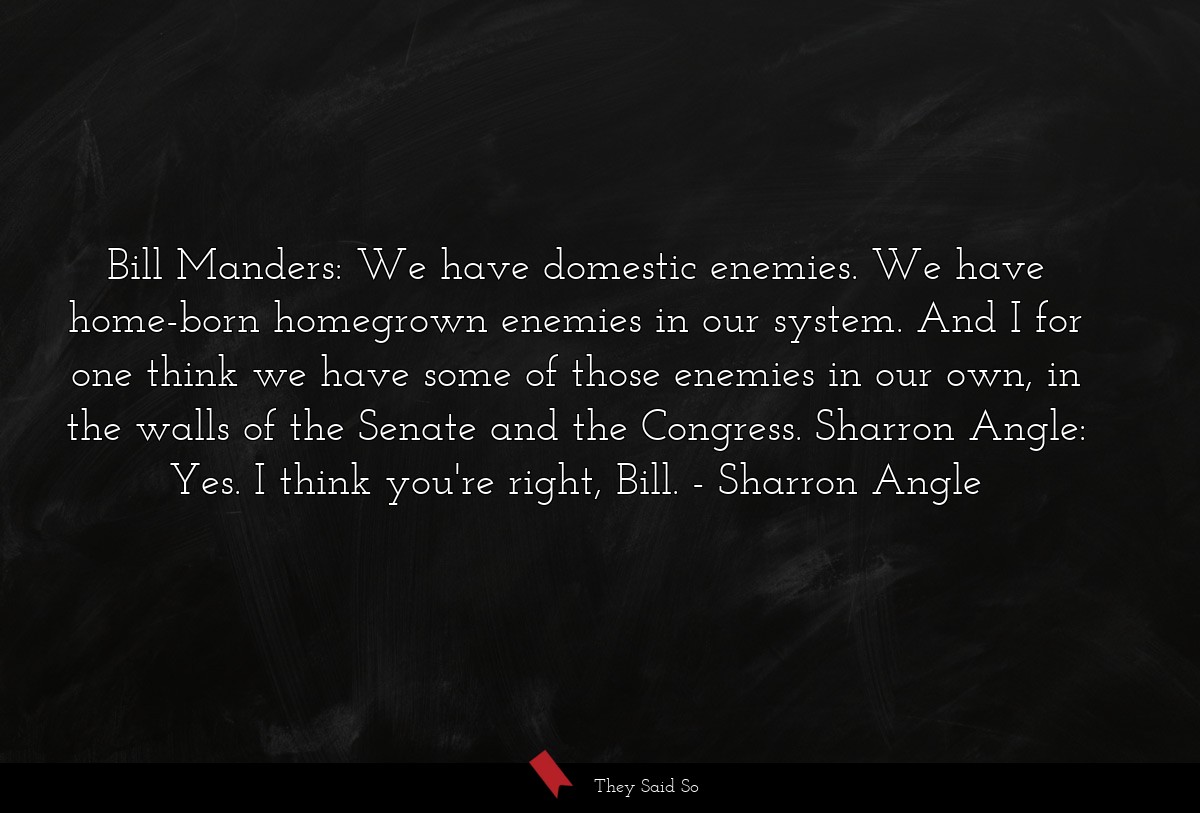 Bill Manders: We have domestic enemies. We have home-born homegrown enemies in our system. And I for one think we have some of those enemies in our own, in the walls of the Senate and the Congress. Sharron Angle: Yes. I think you're right, Bill.