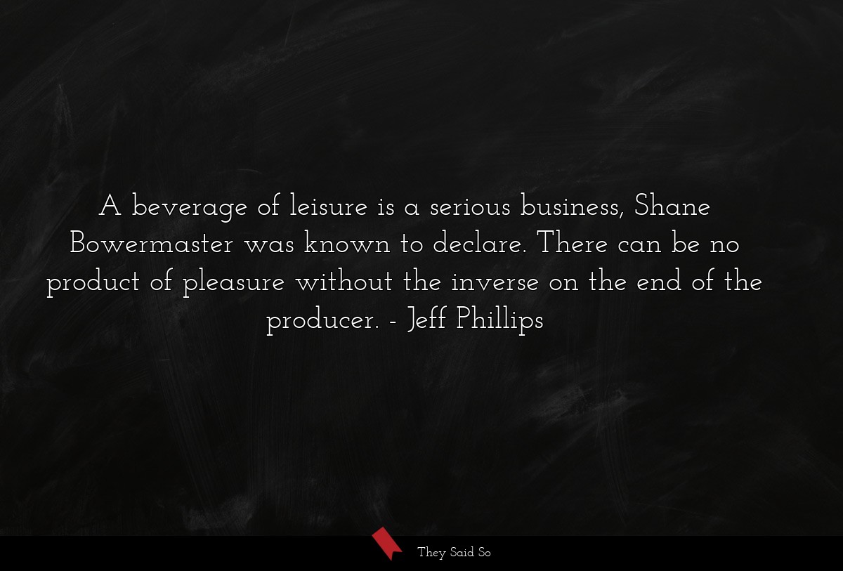 A beverage of leisure is a serious business, Shane Bowermaster was known to declare. There can be no product of pleasure without the inverse on the end of the producer.