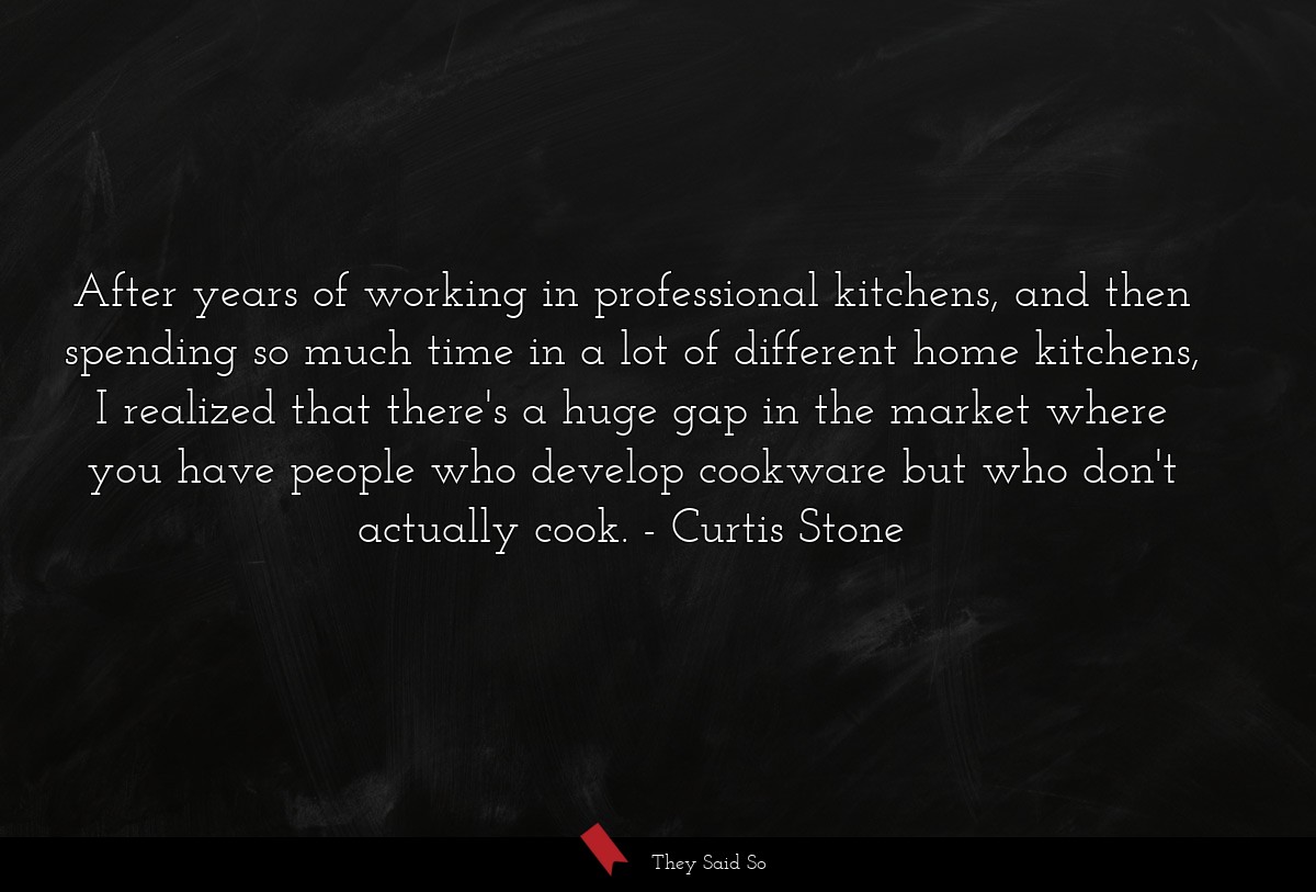 After years of working in professional kitchens, and then spending so much time in a lot of different home kitchens, I realized that there's a huge gap in the market where you have people who develop cookware but who don't actually cook.