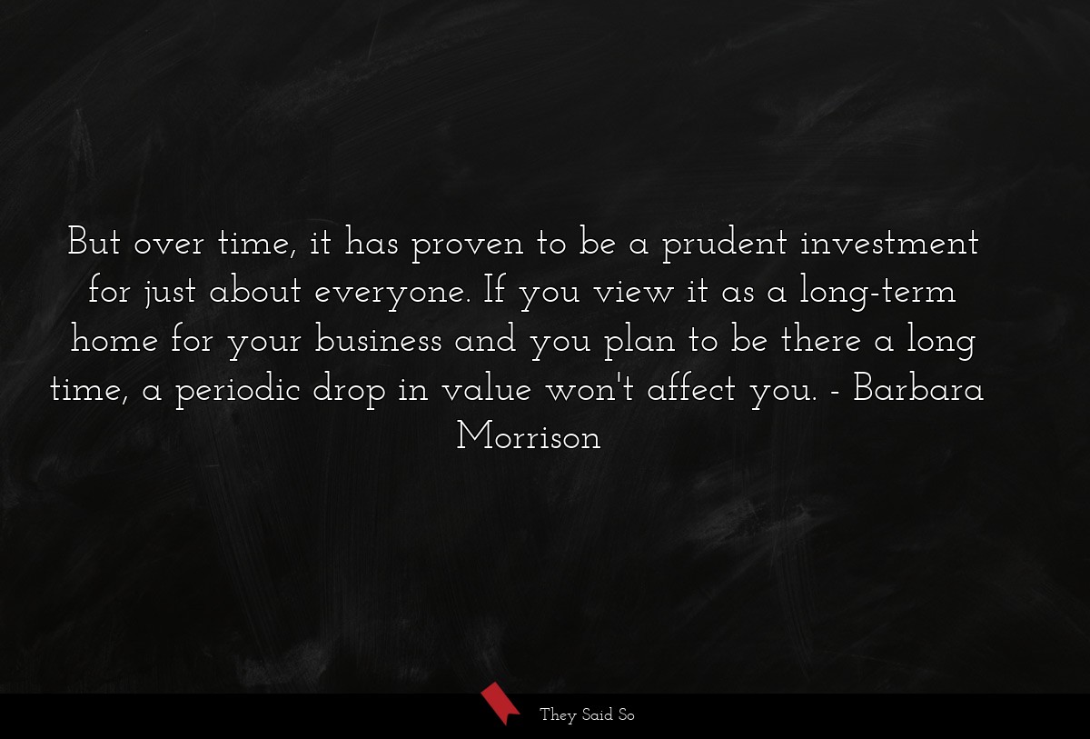 But over time, it has proven to be a prudent investment for just about everyone. If you view it as a long-term home for your business and you plan to be there a long time, a periodic drop in value won't affect you.