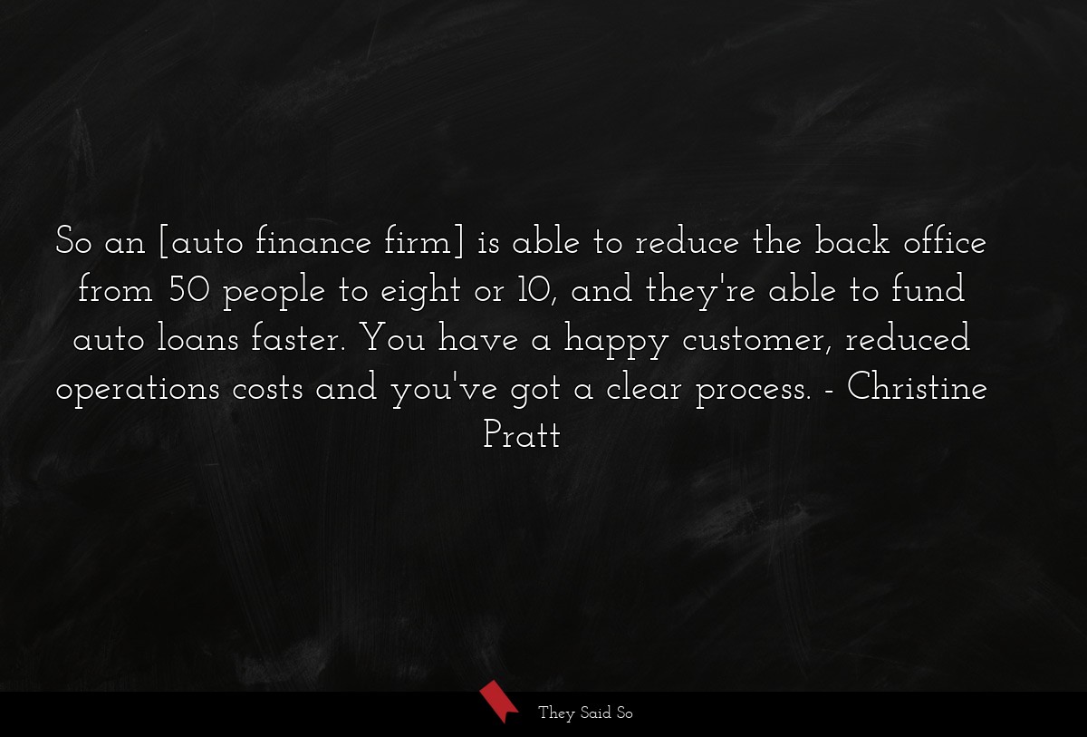 So an [auto finance firm] is able to reduce the back office from 50 people to eight or 10, and they're able to fund auto loans faster. You have a happy customer, reduced operations costs and you've got a clear process.
