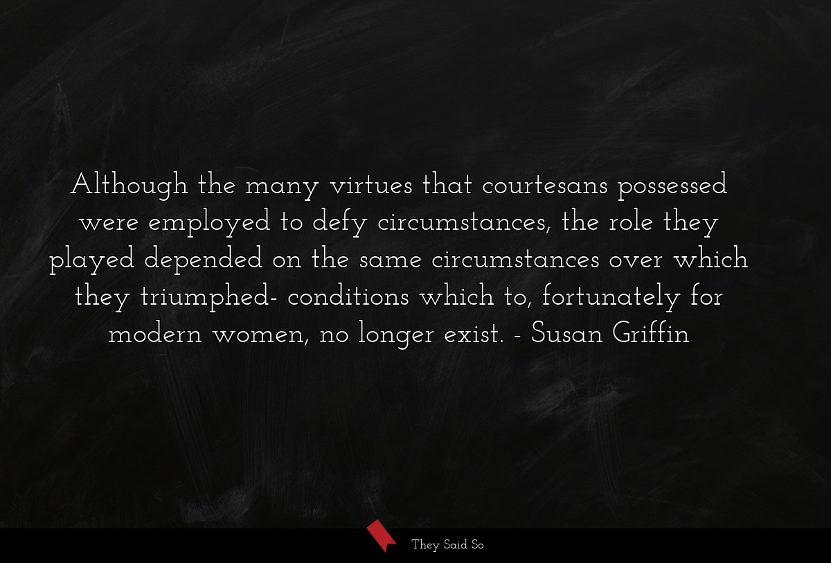 Although the many virtues that courtesans possessed were employed to defy circumstances, the role they played depended on the same circumstances over which they triumphed- conditions which to, fortunately for modern women, no longer exist.