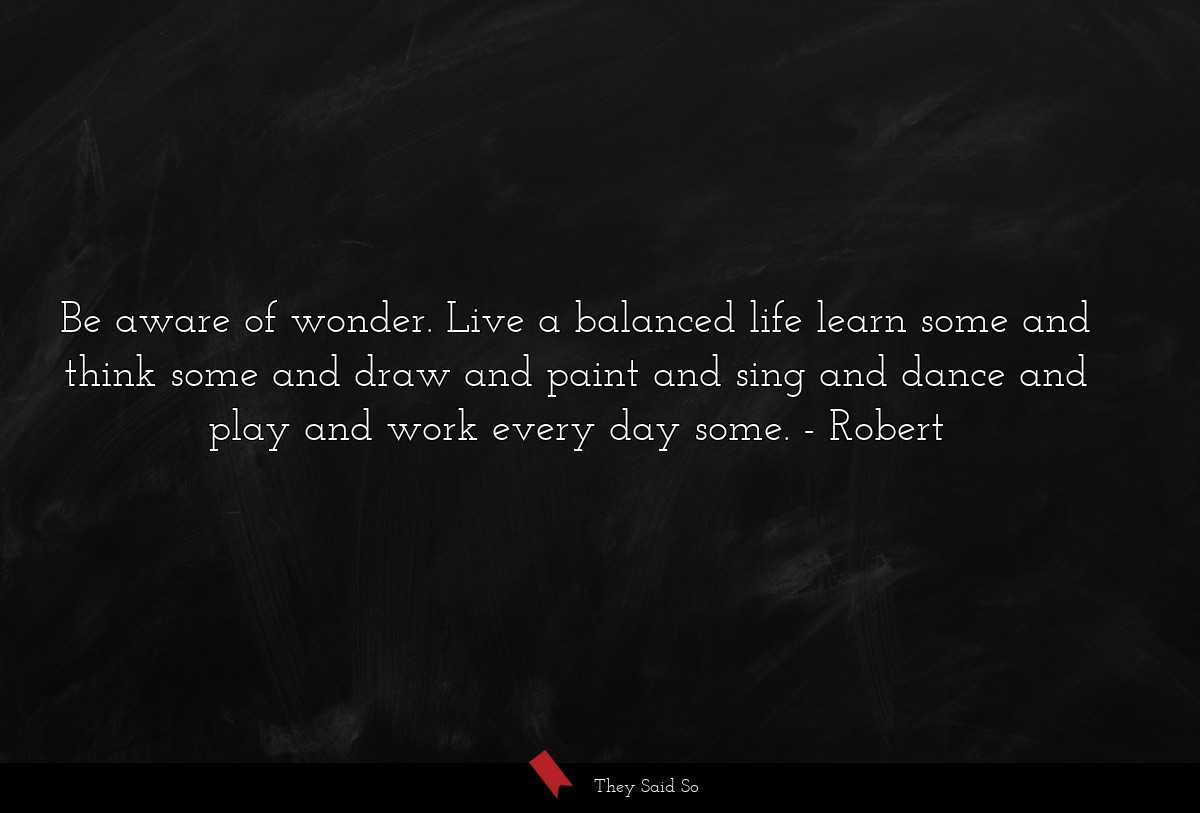 Be aware of wonder. Live a balanced life learn some and think some and draw and paint and sing and dance and play and work every day some.
