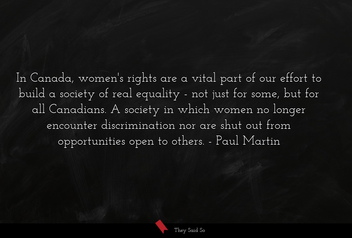 In Canada, women's rights are a vital part of our effort to build a society of real equality - not just for some, but for all Canadians. A society in which women no longer encounter discrimination nor are shut out from opportunities open to others.