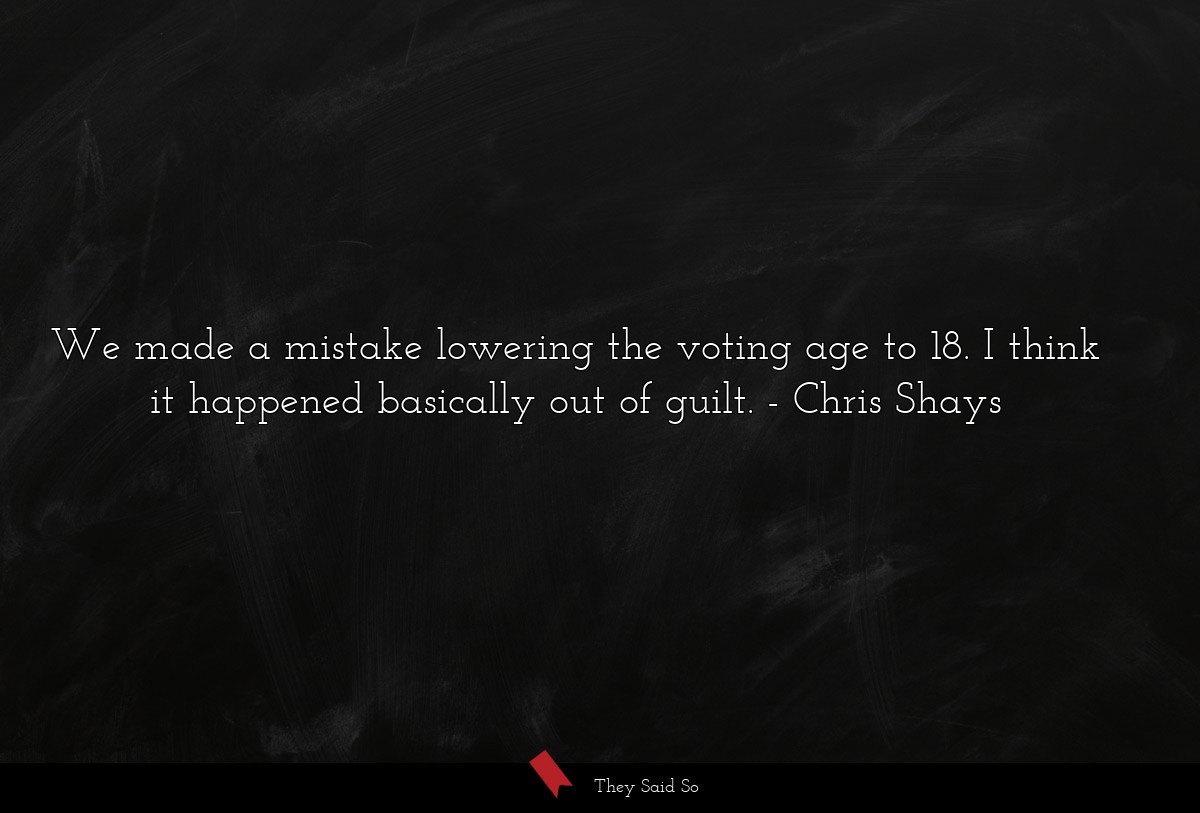 We made a mistake lowering the voting age to 18. I think it happened basically out of guilt.