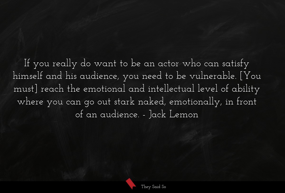 If you really do want to be an actor who can satisfy himself and his audience, you need to be vulnerable. [You must] reach the emotional and intellectual level of ability where you can go out stark naked, emotionally, in front of an audience.