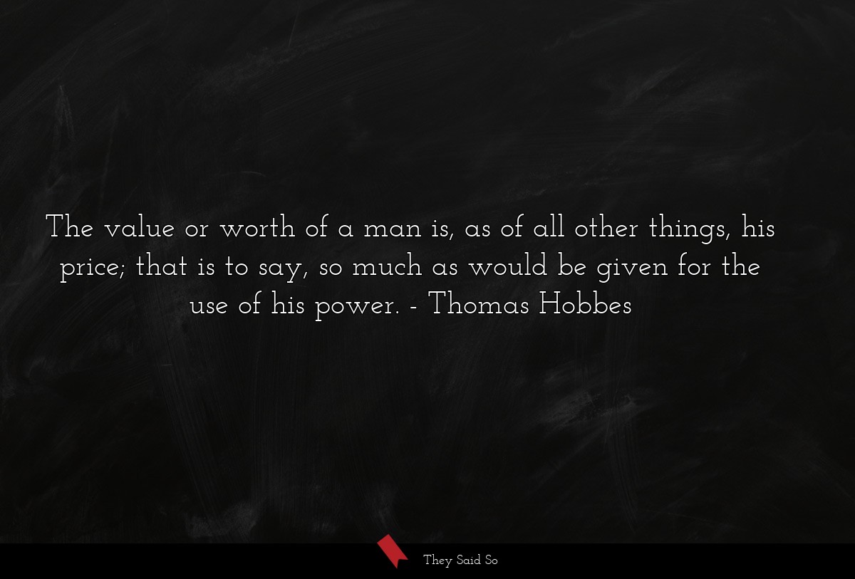 The value or worth of a man is, as of all other things, his price; that is to say, so much as would be given for the use of his power.