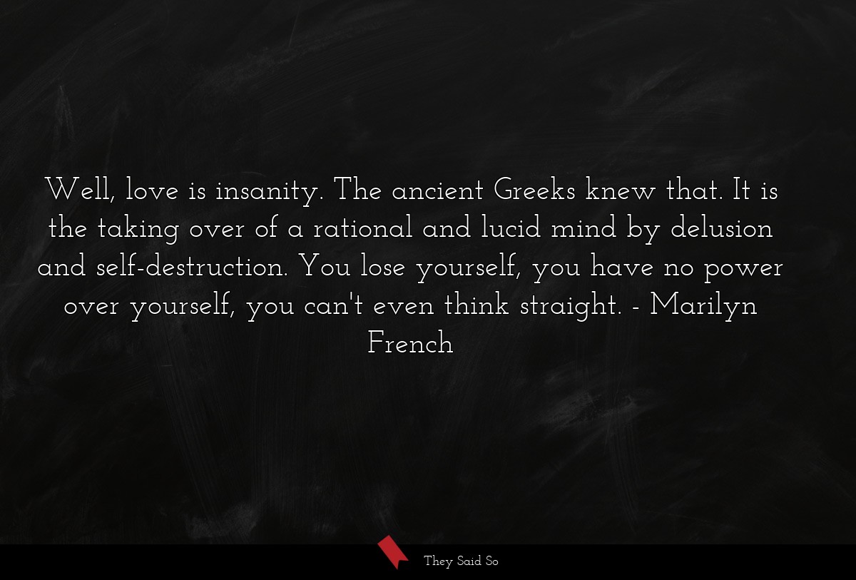 Well, love is insanity. The ancient Greeks knew that. It is the taking over of a rational and lucid mind by delusion and self-destruction. You lose yourself, you have no power over yourself, you can't even think straight.