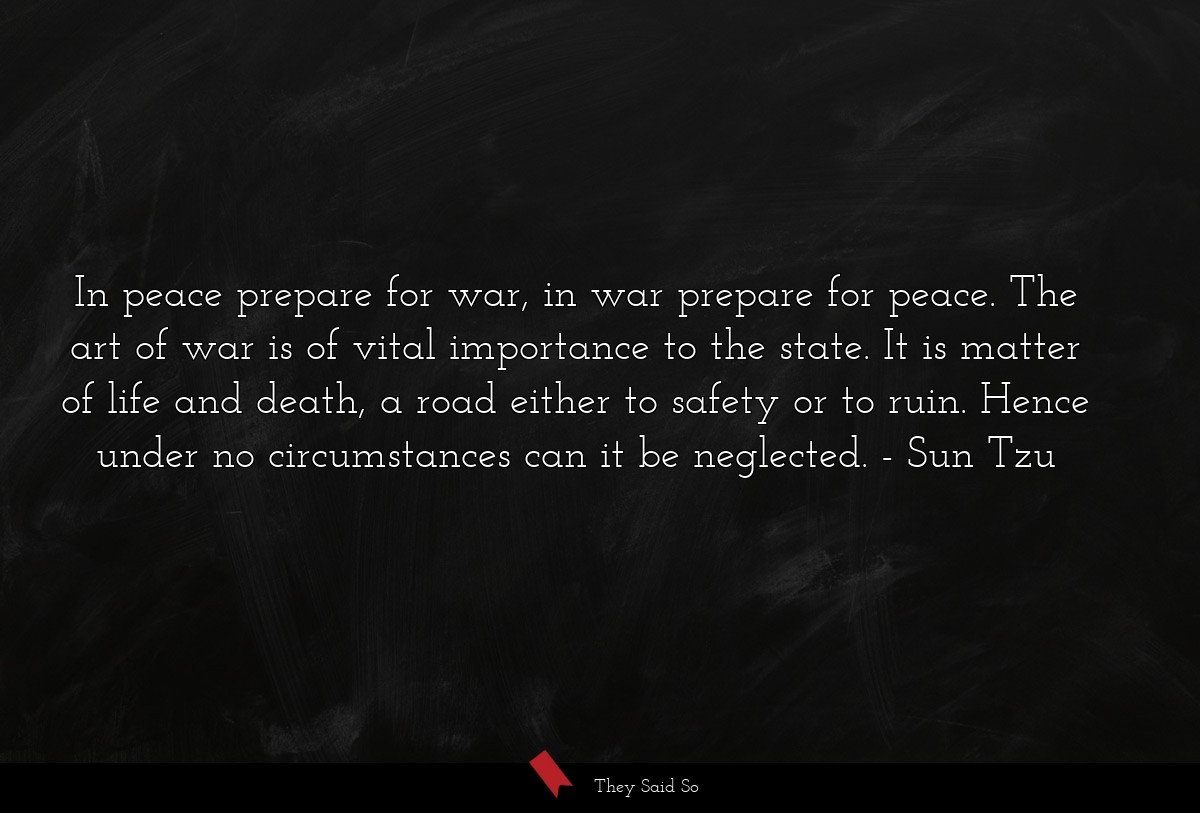 In peace prepare for war, in war prepare for peace. The art of war is of vital importance to the state. It is matter of life and death, a road either to safety or to ruin. Hence under no circumstances can it be neglected.