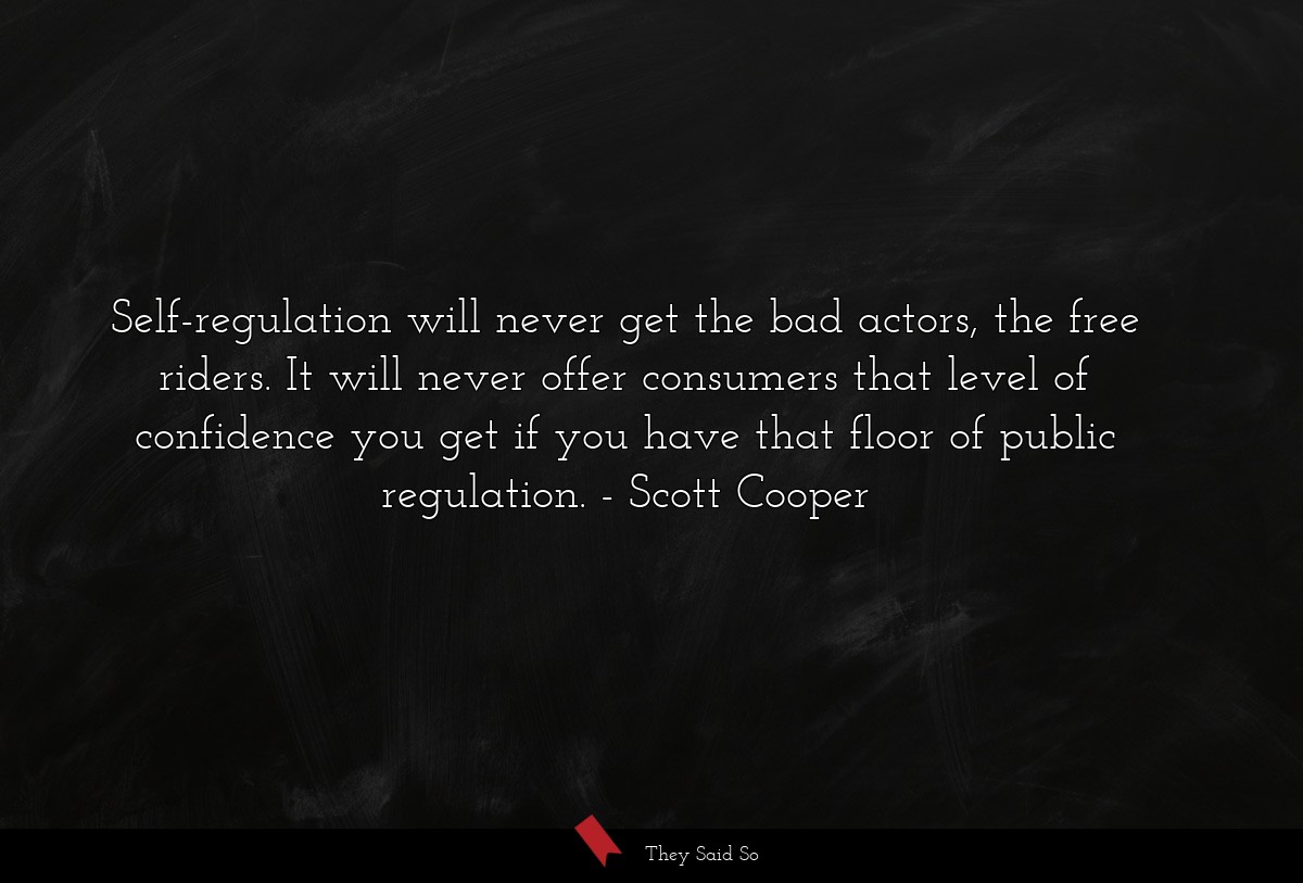 Self-regulation will never get the bad actors, the free riders. It will never offer consumers that level of confidence you get if you have that floor of public regulation.