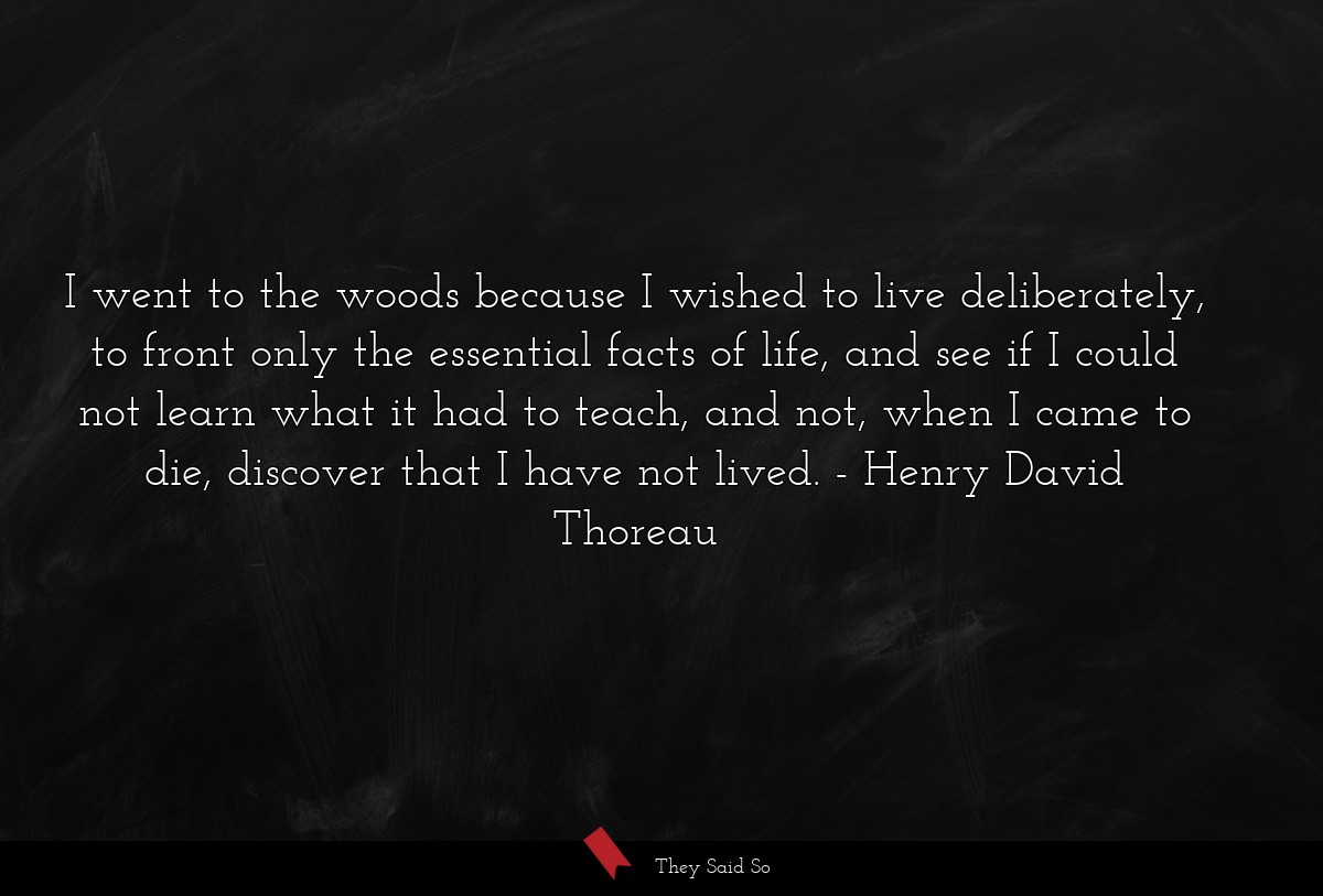 I went to the woods because I wished to live deliberately, to front only the essential facts of life, and see if I could not learn what it had to teach, and not, when I came to die, discover that I have not lived.