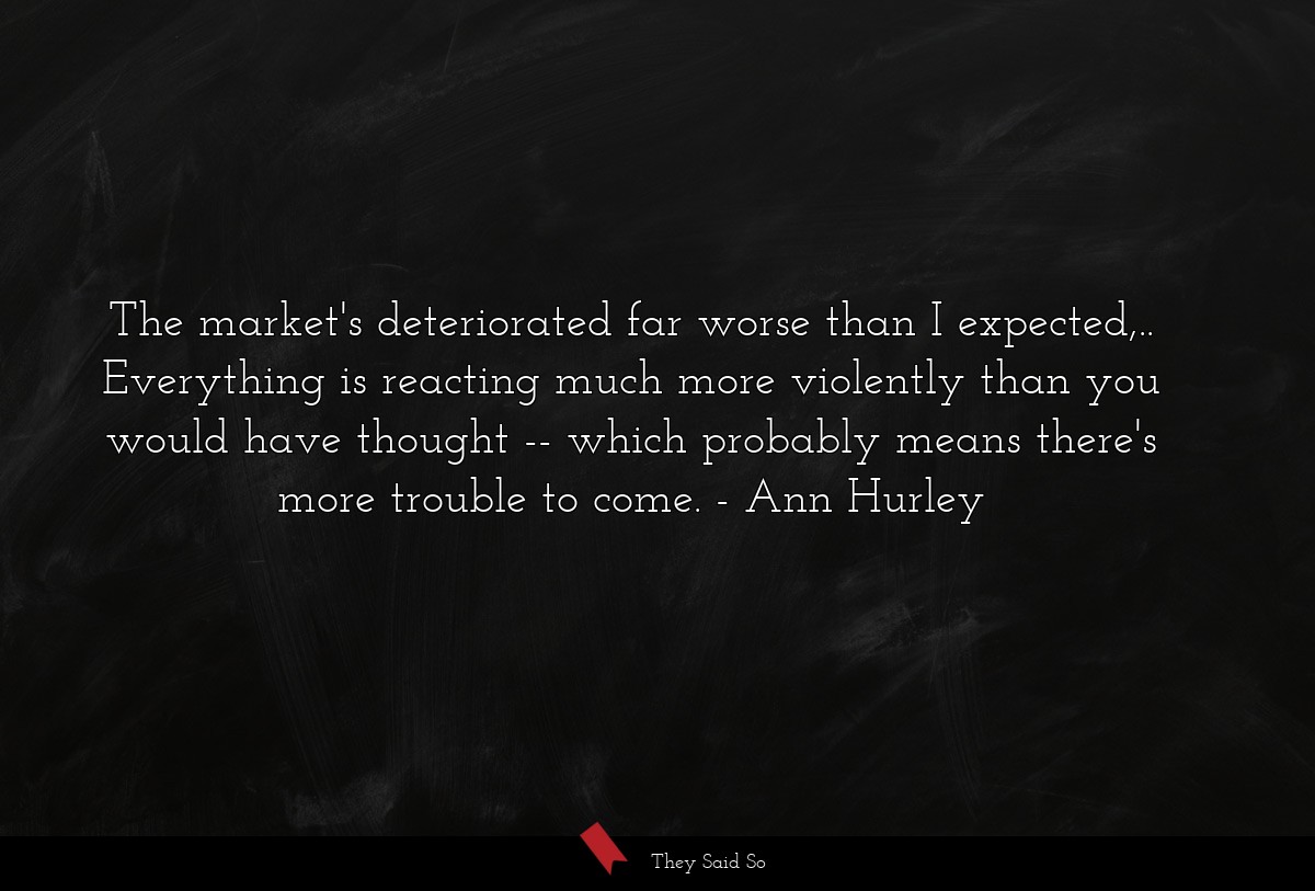 The market's deteriorated far worse than I expected,.. Everything is reacting much more violently than you would have thought -- which probably means there's more trouble to come.