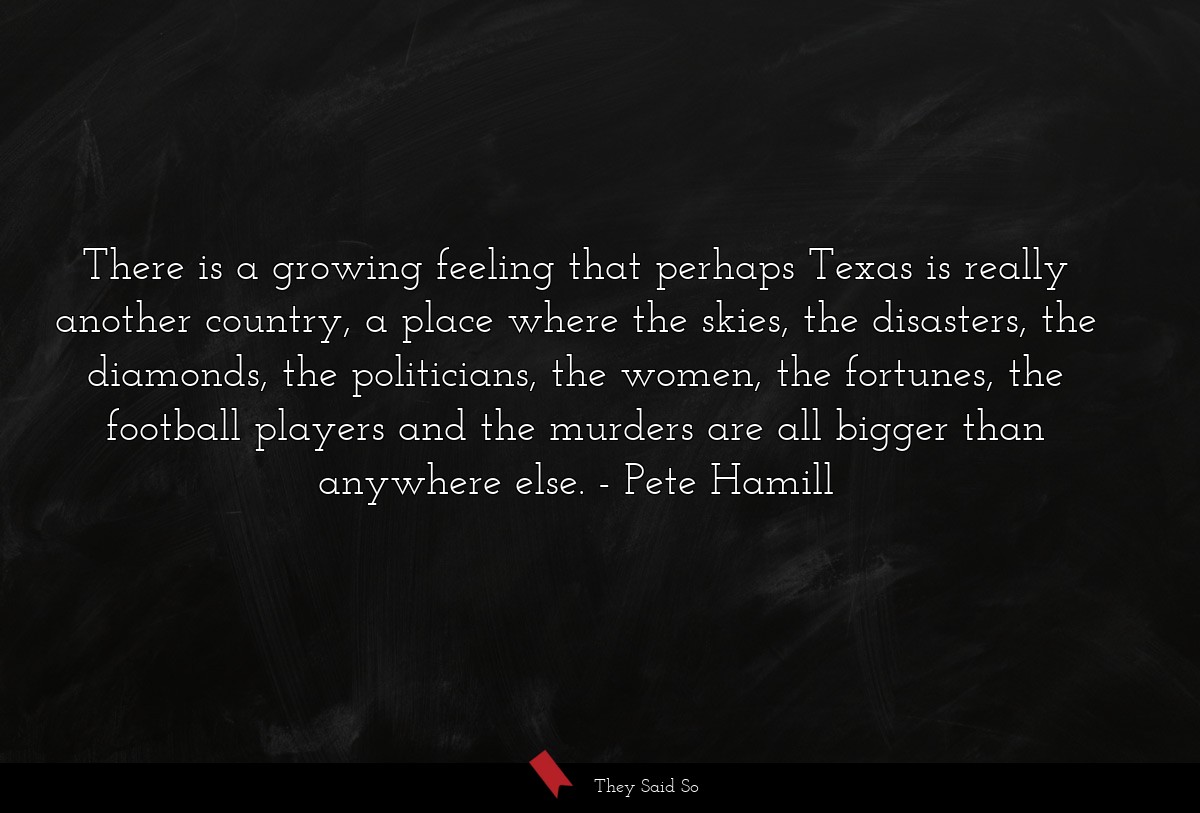 There is a growing feeling that perhaps Texas is really another country, a place where the skies, the disasters, the diamonds, the politicians, the women, the fortunes, the football players and the murders are all bigger than anywhere else.
